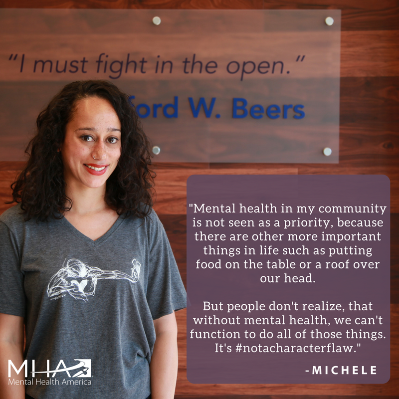 Mental health in my community is not seen as a priority, because there are other more important things in life such as putting food on the table or a roof over our head. But people don't realize, that without mental health, we can't function to do all of those things. It's #NotACharacterFlaw.-Michele